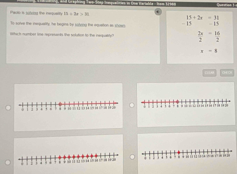 Evaluating, and Graphing Two-Step Inequalities in One Variable - Item 32988 Question 3 
q
Paolo is solving the inequality 15+2x>31 15+2x=31
- 15
To solve the inequality, he begins by solving the equation as shown - 15
Which number line represents the solution to the inequality?  2x/2 = 16/2 
x=8
CLEAR CHECX