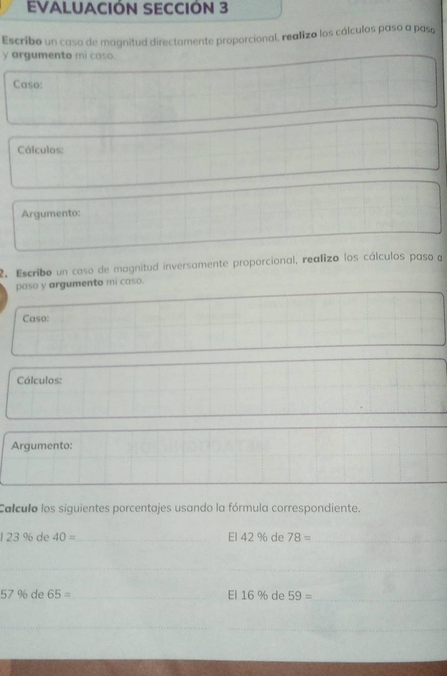 EVALUACIÓN SECCIÓN 3 
Escribo un caso de magnitud directamente proporcional, realizo los cálculos paso a paso 
y argumento mi caso. 
Caso: 
Cálculos: 
Argumento: 
2. Escribo un caso de magnitud inversamente proporcional, realizo los cálculos paso a 
paso y argumento mi caso. 
Caso: 
Cálculos: 
Argumento: 
Calculo los siguientes porcentajes usando la fórmula correspondiente. 
1 23 % de 40= _ El 42 % de 78= _ 
_ 
_
57% c de 65= _ El 16% de 59= _ 
_ 
_