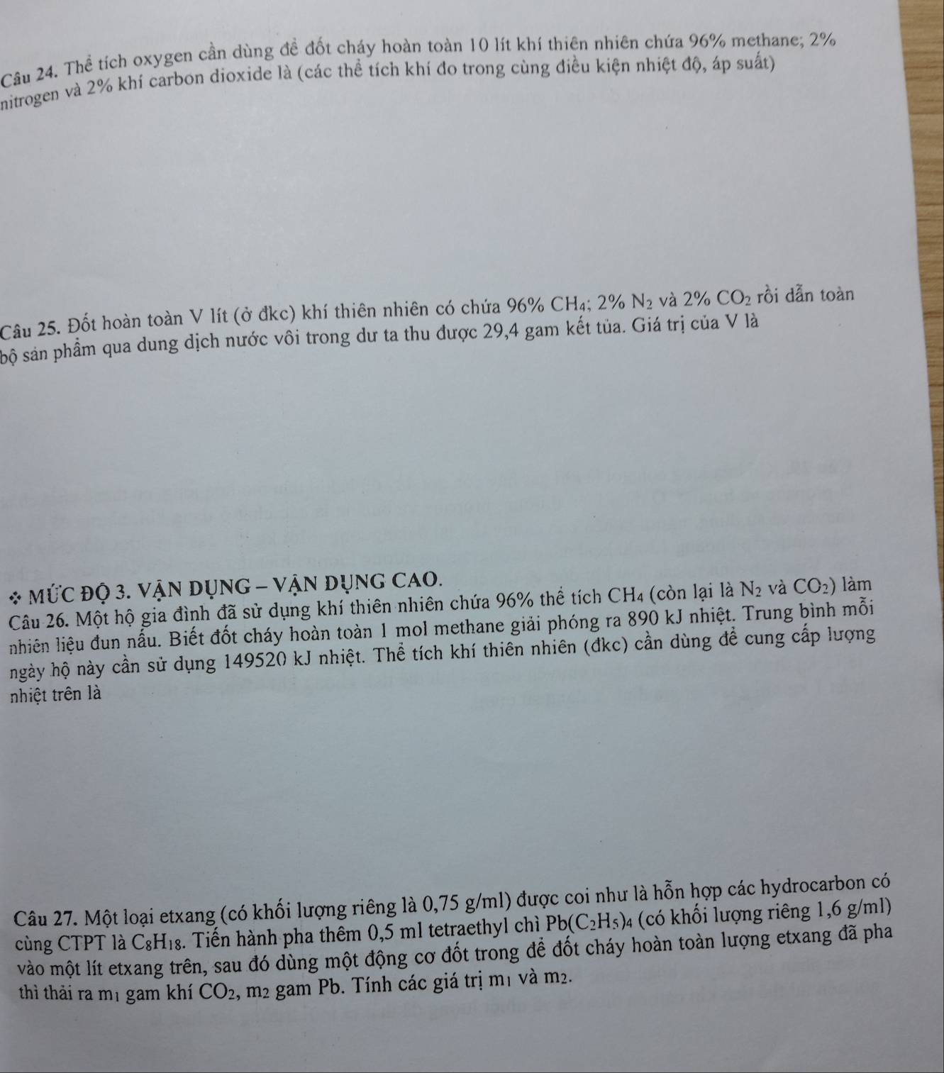 Thể tích oxygen cần dùng đề đốt cháy hoàn toàn 10 lít khí thiên nhiên chứa 96% methane; 2%
nitrogen và 2% khi carbon dioxide là (các thể tích khí đo trong cùng điều kiện nhiệt độ, áp suất) 
Câu 25. Đốt hoàn toàn V lít (ở đkc) khí thiên nhiên có chứa 96% CH4₄; 2% N_2 và 2% CO_2 rồi dẫn toàn 
sộ sản phẩm qua dung dịch nước vôi trong dư ta thu được 29,4 gam kết tủa. Giá trị của V là 
* MỨC ĐQ 3. VậN DụNG - VậN DụnG CAO. 
Câu 26. Một hộ gia đình đã sử dụng khí thiên nhiên chứa 96% thể tích CH4 (còn lại là N_2 và CO_2) làm 
nhiên liệu đun nấu. Biết đốt cháy hoàn toàn 1 mol methane giải phóng ra 890 kJ nhiệt. Trung bình mỗi 
ngày hộ này cần sử dụng 149520 kJ nhiệt. Thể tích khí thiên nhiên (đkc) cần dùng đề cung cấp lượng 
nhiệt trên là 
Câu 27. Một loại etxang (có khối lượng riêng là 0,75 g/ml) được coi như là hỗn hợp các hydrocarbon có 
cùng CTPT là C_8H_18. Tiến hành pha thêm 0,5 ml tetraethyl chì Pb(C_2H_5) 4 (có khối lượng riêng 1,6 g/ml) 
vào một lít etxang trên, sau đó dùng một động cơ đốt trong để đốt cháy hoàn toàn lượng etxang đã pha 
thì thải ra mị gam khí CO_2 , m2 gam Pb. Tính các giá trị mị và n n_2.