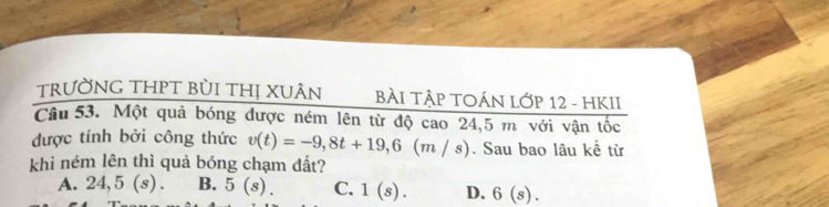 trường thPT bùi thị xuân BÀI TậP TOÁN Lớp 12 - HKII
Câu 53. Một quả bóng được ném lên từ độ cao 24,5 m với vận tốc
được tính bởi công thức v(t)=-9,8t+19,6(m/s). Sau bao lâu kề từ
khi ném lên thì quả bóng chạm đất?
A. 24,5(s). B. 5(s). C. 1(s). D. 6(s).