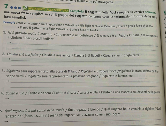 maule, é nubile e un poí stravagante.
7 000 AIAMENTO ALLA SCRITTURA. Completa il soggetto delle frasi semplici in corsivo scrivendo A 
una nuova frase semplice in cui il gruppo del soggetto contenga tutte le informazioni fornite dalle altr CO 
frasi semplici. 
1 
Esempio Frønk è un gotto / Frank appartiene a Valentina / Mia figlia si chiama Valentina / Frank è grigio fumo di Londra 2 
Frank, il gatto di mia figlia Valentina, è grigio fumo di Londra 

1. Mi è piaciuto molto il romanzo / Il romanzo è un poliziesco / Il romanzo è di Agatha Christie / Il romanzo è 
intitolato “Dieci piccoli indiani” 
_ 
_ 
2. Claudia si è trasferita / Claudia è mia amica / Claudia è di Napoli / Claudia vive in Inghilterra 
_ 
_ 
3. Rigoletto sarà rappresentato alla Scala di Milano / Rigoletto è un’opera lirica /Rigoletto è stato scritto da Giu- 
seppe Verdi / Rigoletto sarà rappresentato la prossima stagione / Rigoletto è famossimo 
_ 
_ 
4. L'abito è mio / Ľabito è da sera / Ľabito è di seta / La seta è lilla / Ľabito ha una macchia sul davanti della gonna 
_ 
_ 
5. Quel ragazzo è il più carino della scuola / Quel ragazzo è biondo / Quel ragazzo ha la camicia a righine / Quel 
_ 
ragazzo ha i jeans azzurri / I jeans del ragazzo sono azzurri come i suoi occhi 
_