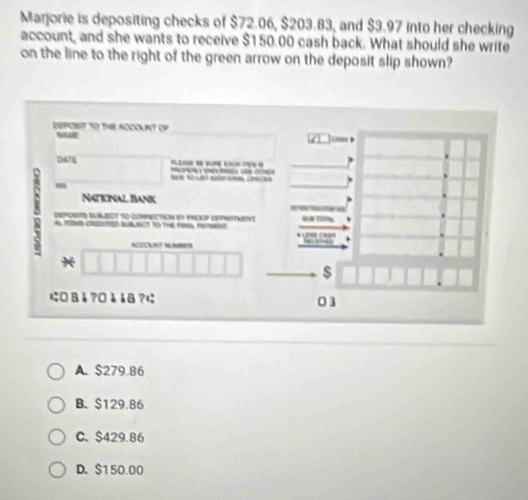 Marjorie is depositing checks of $72.06, $203.83, and $3.97 into her checking
account, and she wants to receive $150.00 cash back. What should she write
on the line to the right of the green arrow on the deposit slip shown?
DEPOBIT TO THE ADCOUNT OP Junn
NA
DATE 


=
i Naticnal Bank
- 
e eumect to compectin en procp eeprifement
t to t 
ACEOUNT R
*
$
に□8å?¤èå8?に
01
A. $279.86
B. $129.86
C. $429 86
D. $150.00