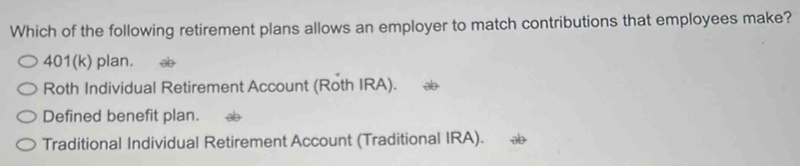 Which of the following retirement plans allows an employer to match contributions that employees make?
401(k) plan.
Roth Individual Retirement Account (Roth IRA).
Defined benefit plan.
Traditional Individual Retirement Account (Traditional IRA).