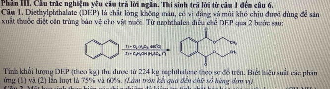 Phần III. Câu trắc nghiệm yêu cầu trã lời ngắn. Thí sinh trả lời từ câu 1 đến câu 6.
Câu 1. Diethylphthalate (DEP) là chất lòng không màu, có vị đẳng và mùi khó chịu được dùng để sản
xuất thuốc diệt côn trùng bảo vệ cho vật nuôi. Từ naphthalen điều chế DEP qua 2 bước sau:
1)+O_2(v_2O_5 480°C)
2)+C_2H_5OH(H_2SO_4.f^+)
Tính khối lượng DEP (theo kg) thu được từ 224 kg naphthalene theo sơ đồ trên. Biết hiệu suất các phân
ứng (1) và (2) lần lượt là 75% và 60%. (Làm tròn kết quá đến chữ số hàng đơn vị)