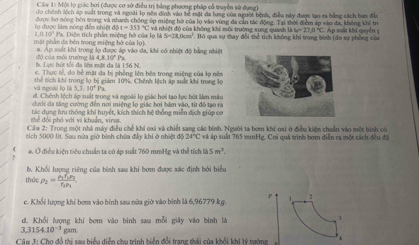 Một lọ giác hơi (được cơ sở điều trị bằng phương pháp cổ truyền sử dụng)
do chênh lệch áp suất trong và ngoài lọ nên dính vào bể mặt da lưng của người bệnh, điều này được tạo ra bằng cách ban đầu
được hơ nóng bên trong và nhanh chóng úp miệng hở của lọ vào vùng đa cần tác động. Tại thời điểm áp vào đa, không khí trò
ọ được làm nóng đến nhiệt dθ t=353°C và nhiệt độ của không khí môi trường xung quanh là t_0=27,0°C.Áp suất khí quyền 1
1,0.10^3Pa Diện tích phần miệng hở của lọ là S=28,0cm^2. Bỏ qua sự thay đổi thể tích không khi trong bình (do sự phồng của
mặt phần da bên trong miệng hở của lọ).
a. Áp suất khí trong lọ được áp vào da, khi có nhiệt độ bằng nhiệt
độ của môi trường là 4,8.10^4Pa.
b. Lực hút tối đa lên mặt đa là 156 N.
c. Thực tế, do bề mặt đa bị phồng lên bên trong miệng của lọ nên
thể tích khí trong lọ bị giảm 10%. Chênh lệch áp suất khí trong lọ
và ngoài lọ là 5,3.10^4Pa.
d. Chênh lệch áp suất trong và ngoài lọ giác hơi tạo lực hút làm máu
đưới đa tăng cường đến nơi miệng lọ giác hơi bám vào, từ đồ tạo ra
tác dụng lưu thông khí huyết, kích thích hệ thống miễn dịch giúp cơ
thể đổi phó với vi khuẩn, virus.
Câu 2: Trong một nhà máy điều chế khí oxi và chiết sang các bình. Người ta bơm khí oxi ở điều kiện chuẩn vào một bình có
tích 5000 lít. Sau nửa giờ bình chứa đầy khi ở nhiệt độ 24°C và áp suất 765 mmHg. Coi quá trình bơm diễn ra một cách đều đặ
( a. Ở điều kiện tiêu chuẩn ta có áp suất 760 mmHg và thể tích là 5m^3.
b. Khối lượng riêng của bình sau khi bơm được xác định bởi biểu
thức rho _2=frac rho _1T_1p_2T_2p_1. p
c. Khối lượng khí bơm vào binh sau nửa giờ vào bình là 6,96779 kg. 1 2
d. Khối lượng khí bợm vào bình sau mỗi giây vào bình là
3
3,3154.10^(-3)gam.
Câu 3: Cho đồ thị sau biểu diễn chu trình biển đổi trạng thái của khối khí lý tưởng 4