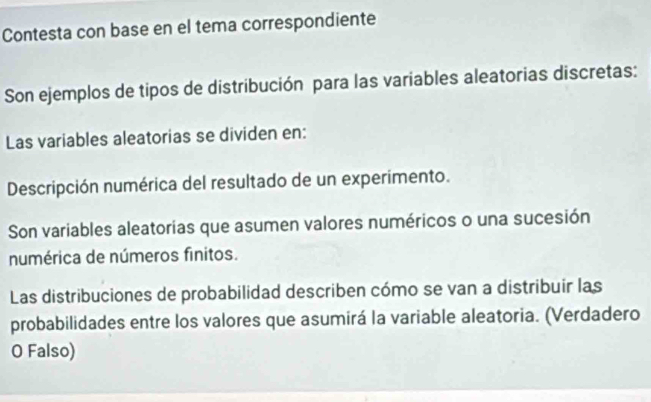 Contesta con base en el tema correspondiente 
Son ejemplos de tipos de distribución para las variables aleatorias discretas: 
Las variables aleatorias se dividen en: 
Descripción numérica del resultado de un experimento. 
Son variables aleatorias que asumen valores numéricos o una sucesión 
numérica de números finitos. 
Las distribuciones de probabilidad describen cómo se van a distribuir las 
probabilidades entre los valores que asumirá la variable aleatoria. (Verdadero 
O Falso)