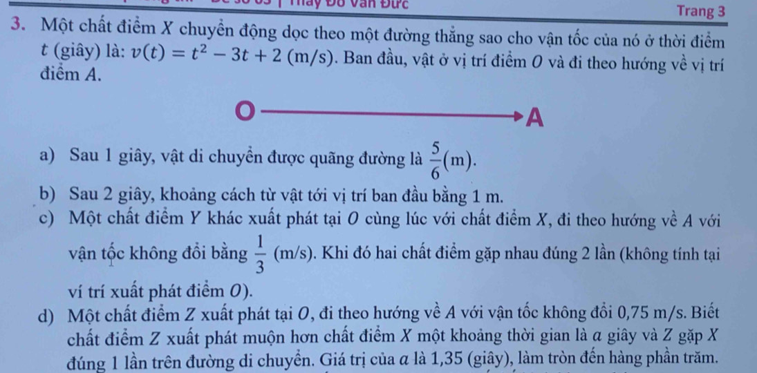 Đố Van Đức Trang 3
3. Một chất điểm X chuyển động dọc theo một đường thẳng sao cho vận tốc của nó ở thời điểm
t (giây) là: v(t)=t^2-3t+2 (m/s). Ban đầu, vật ở vị trí điểm 0 và đi theo hướng về vị trí
điểm A.
A
a) Sau 1 giây, vật di chuyển được quãng đường là  5/6 (m).
b) Sau 2 giây, khoảng cách từ vật tới vị trí ban đầu bằng 1 m.
c) Một chất điểm Y khác xuất phát tại O cùng lúc với chất điểm X, đi theo hướng về A với
vận tốc không đồi bằng  1/3 (m/s) 0. Khi đó hai chất điểm gặp nhau đúng 2 lần (không tính tại
ví trí xuất phát điểm 0).
d) Một chất điểm Z xuất phát tại O, đi theo hướng về A với vận tốc không đổi 0,75 m/s. Biết
chất điểm Z xuất phát muộn hơn chất điểm X một khoảng thời gian là α giây và Z gặp X
đúng 1 lần trên đường di chuyển. Giá trị của α là 1,35 (giây), làm tròn đến hàng phần trăm.