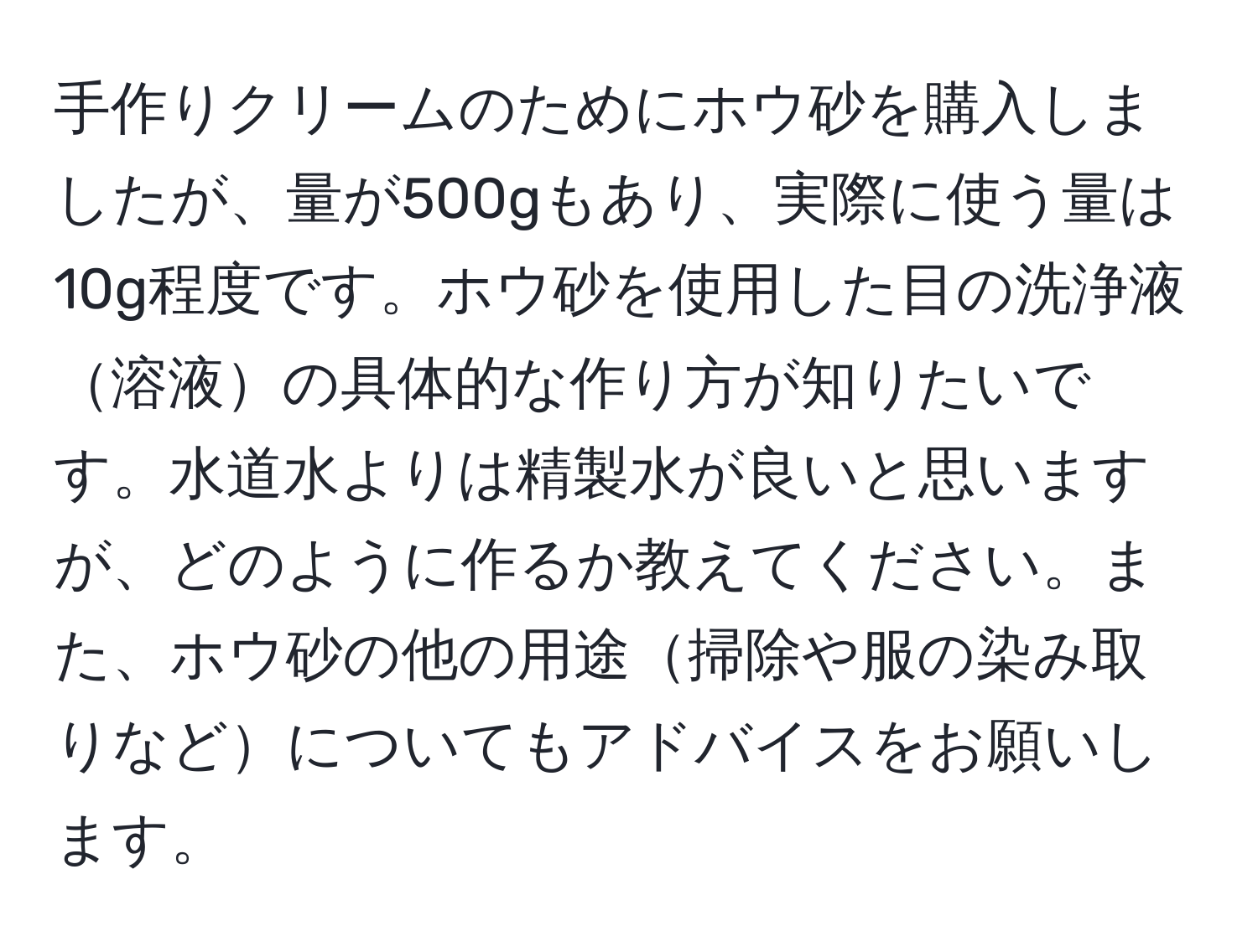 手作りクリームのためにホウ砂を購入しましたが、量が500gもあり、実際に使う量は10g程度です。ホウ砂を使用した目の洗浄液溶液の具体的な作り方が知りたいです。水道水よりは精製水が良いと思いますが、どのように作るか教えてください。また、ホウ砂の他の用途掃除や服の染み取りなどについてもアドバイスをお願いします。