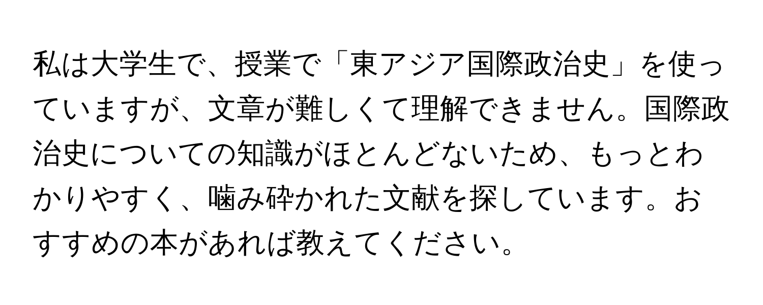 私は大学生で、授業で「東アジア国際政治史」を使っていますが、文章が難しくて理解できません。国際政治史についての知識がほとんどないため、もっとわかりやすく、噛み砕かれた文献を探しています。おすすめの本があれば教えてください。