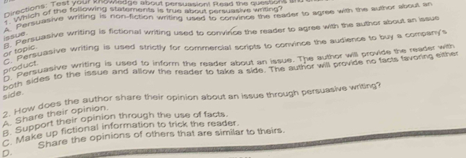 Directions: Test your knownedge about persuasion! Read the questions an
1 Which of the following statements is true about persuasive writing?
A. Persuasive writing is non-fiction writing used to convince the reader to agree with the author about an
or topic. 8. Persuasive writing is fictional writing used to convince the reader to agree with the author about an issue
issue.
product. C. Persuasive writing is used strictly for commercial scripts to convince the audience to buy a company's
D. Persuasive writing is used to inform the reader about an issue. The author will provide the reader with
both sides to the issue and allow the reader to take a side. The author will provide no facts favoring either
side.
2. How does the author share their opinion about an issue through persuasive writing?
A. Share their opinion.
B. Support their opinion through the use of facts.
C. Make up fictional information to trick the reader.
Share the opinions of others that are similar to theirs.
D.