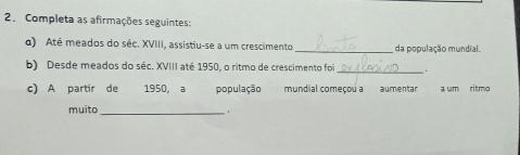 Completa as afirmações seguintes: 
o) Até meados do séc. XVIII, assistiu-se a um crescimento _da população mundial. 
b) Desde meados do séc. XVIII até 1950, o ritmo de crescimento foi _. 
c) A partir de 1950, a população mundial começou a aumentar a um ritmo 
muito _,