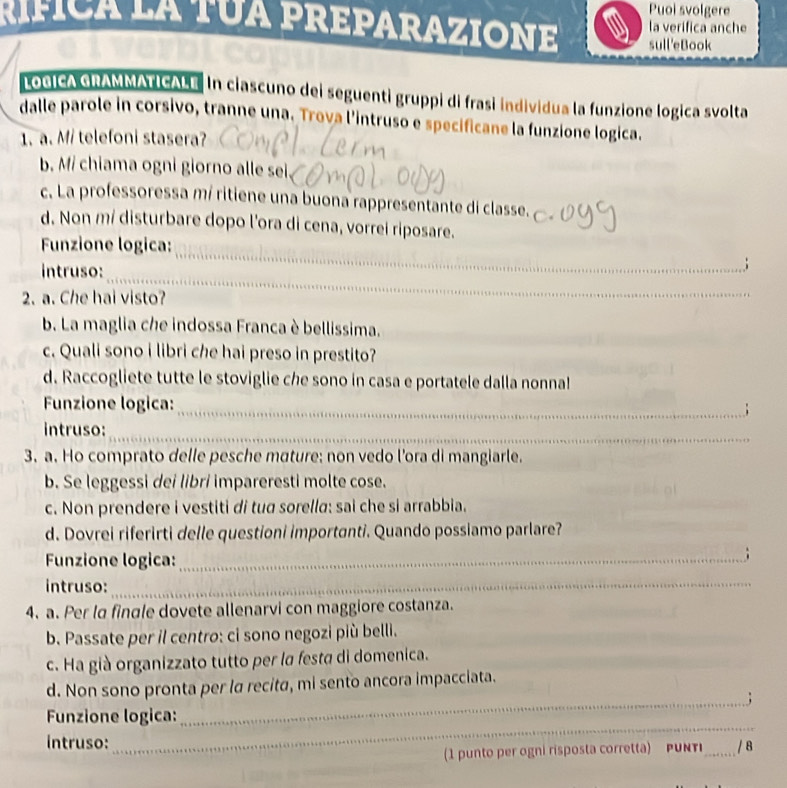 Puoi svolgere 
rífica la tua preparazIoNE sull'eBook la verifica anche 
LoGICA GRAMMATICALE in ciascuno dei seguenti gruppi di frasi individua la funzione logica svolta 
dalle parole in corsivo, tranne una. Trova l'intruso e specificane la funzione logica. 
1. a. Mi telefoni stasera? 
b. M/ chiama ogni giorno alle sei 
c. La professoressa mí ritiene una buona rappresentante di classe. 
d. Non m/ disturbare dopo l'ora di cena, vorrei riposare. 
_ 
Funzione logica: 
_ 
_ 
intruso: 
_; 
2. a. Che hai visto? 
_ 
_ 
b. La maglia che indossa Franca è bellissima. 
c. Quali sono i libri che hai preso in prestito? 
d. Raccogliete tutte le stoviglie che sono in casa e portatele dalla nonna! 
Funzione logica: 
_; 
_ 
intruso: 
3. a. Ho comprato delle pesche mature: non vedo l'ora di mangiarle. 
b. Se leggessi dei libri impareresti molte cose. 
c. Non prendere i vestiti di tud sorella: sai che si arrabbia. 
d. Dovrei riferirti delle questioni importanti. Quando possiamo parlare? 
Funzione logica:_ 
; 
intruso:_ 
4. a. Per la finale dovete allenarvi con maggiore costanza. 
b. Passate per il centro: ci sono negozi più belli. 
c. Ha già organizzato tutto per la festa di domenica. 
d. Non sono pronta per lα recita, mi sento ancora impacciata. 
_; 
_ 
Funzione logica: 
intruso: _/ 8 
1 punto per ogni risposta corretta) P UNTI