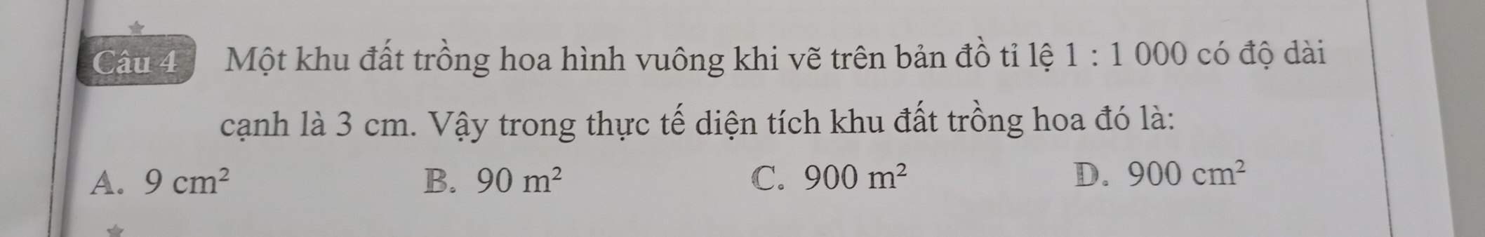 Một khu đất trồng hoa hình vuông khi vẽ trên bản đồ tỉ lệ 1:1000 có độ dài
cạnh là 3 cm. Vậy trong thực tế diện tích khu đất trồng hoa đó là:
A. 9cm^2 B. 90m^2 C. 900m^2 D. 900cm^2