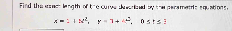 Find the exact length of the curve described by the parametric equations.
x=1+6t^2, y=3+4t^3, 0≤ t≤ 3