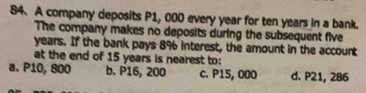 A company deposits P1, 000 every year for ten years in a bank.
The company makes no deposits during the subsequent five
years. If the bank pays 8% interest, the amount in the account
at the end of 15 years is nearest to:
a. P10, 800 b. P16, 200 c. P15, 000 d. P21, 286