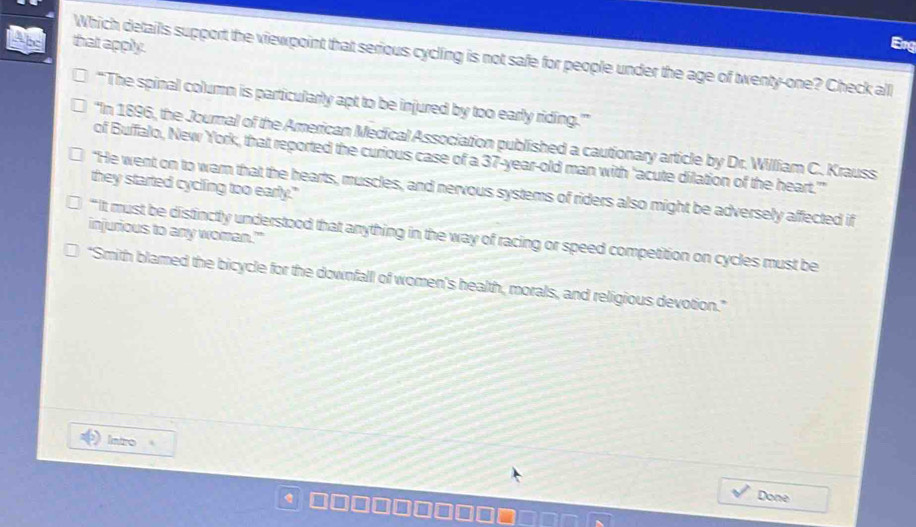 that apply. Brg 
Which details support the viewpoint that serious cycling is not safe for people under the age of twenty-one? Check all 
“ The spinal column is particularly apt to be injured by too early riding.'” 
'In 1896, the Journal of the American Medical Association published a cautionary article by Dr. William C. Krauss 
of Buffalo, New York, that reported the curious case of a 37-year -old man with 'acute dilation of the heart.' 
they started cycling too early." 
"He went on to warn that the hearts, muscles, and nervous systems of riders also might be adversely affected if 
injurious to any woman.'" 
“ It must be distinctly understood that anything in the way of racing or speed competition on cycles must be 
“Smith blamed the bicycle for the downfall of women's health, morals, and religious devotion." 
Intro 
Done