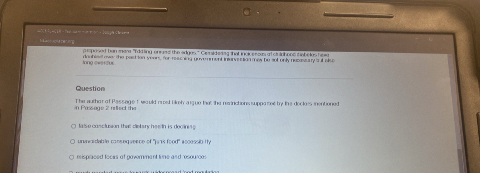 ACCU PLACER - Test Aam nissiation - Google Chrome
td.accuplacer.org
proposed ban mere "fiddling around the edges." Considering that incidences of childhood diabetes have
doubled over the past ten years, far-reaching government intervention may be not only necessary but also
long overdue
Question
The author of Passage 1 would most likely argue that the restrictions supported by the doctors mentioned
in Passage 2 reflect the
false conclusion that dietary health is declining
unavoidable consequence of "junk food" accessibility
misplaced focus of government time and resources