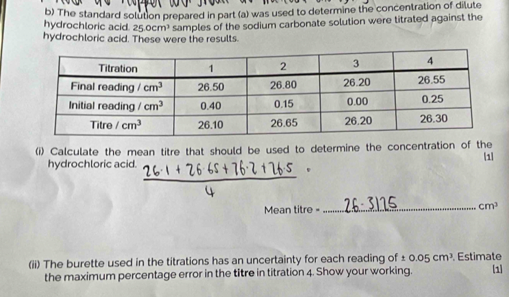 The standard solution prepared in part (a) was used to determine the concentration of dilute
hydrochloric acid. 25.0cm^3 samples of the sodium carbonate solution were titrated against the
hydrochloric acid. These were the results.
(i) Calculate the mean titre that should be used to determine the concentration of the
[1]
hydrochloric acid.
Mean titre =_ cm^3
(ii) The burette used in the titrations has an uncertainty for each reading of ± 0.05cm^3 Estimate
the maximum percentage error in the titre in titration 4. Show your working. [1]