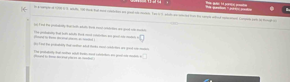 destion 13 of 14 This quiz: 14 point(s) possible 
This question: 1 point(s) possible 
In a sample of 1200 U.S. adults, 190 think that most celebrities are good role models. Two U.S. adults are selected from this sample without replacement. Complete parts (a) through (c) 
(a) Find the probability that both adults think most celebrities are good role models 
The probability that both adults think most celebrities are good role models is □ 
(Round to three decimal places as needed.) 
(b) Find the probability that neither adult thinks most celebrities are good role models 
The probability that neither adult thinks most celebrities are good role models is □ 
(Round to three decimal places as needed.)