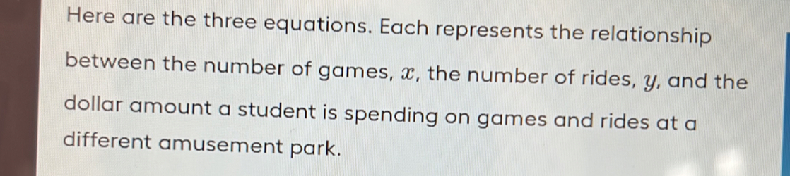 Here are the three equations. Each represents the relationship 
between the number of games, x, the number of rides, y, and the 
dollar amount a student is spending on games and rides at a 
different amusement park.