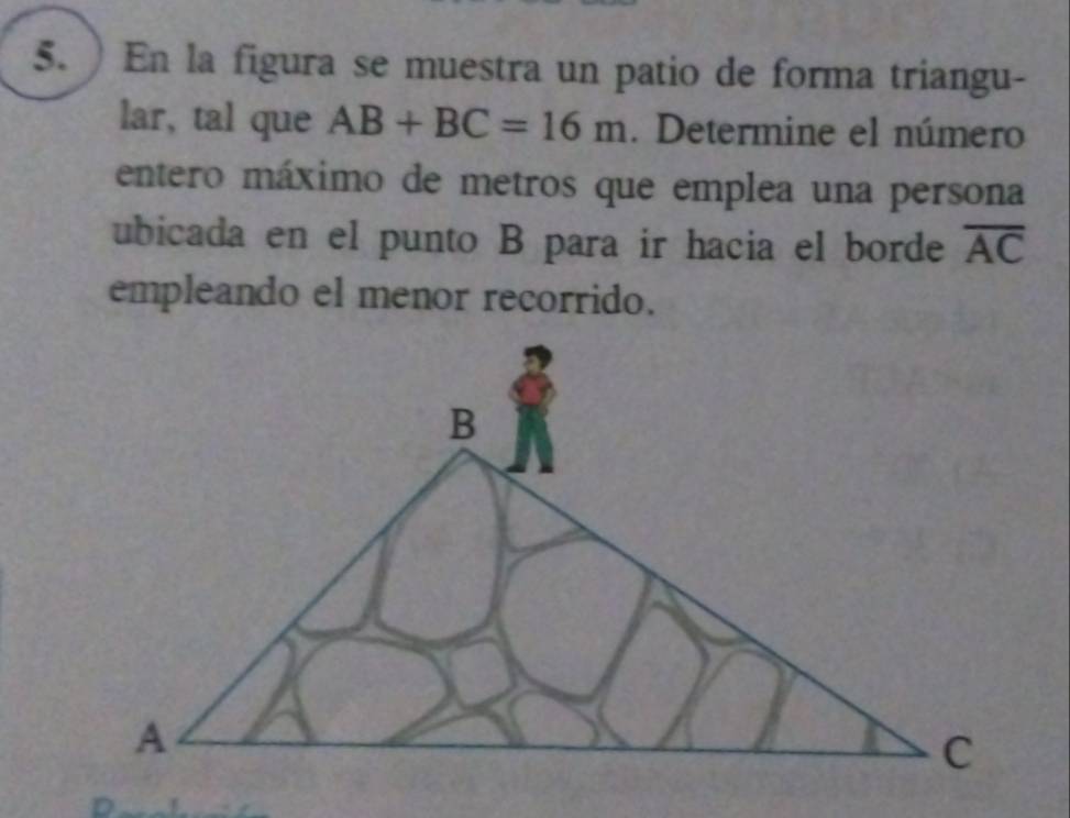 ) En la figura se muestra un patio de forma triangu- 
lar, tal que AB+BC=16m. Determine el número 
entero máximo de metros que emplea una persona 
ubicada en el punto B para ir hacia el borde overline AC
empleando el menor recorrido.