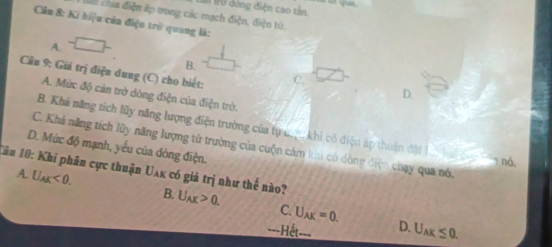 a a que .
I lổ dòng điện cao tần.
cah chia điện ấp trong các mạch điện, điện tử,
Câu 8: Ki hiệu của điện trở quang là:
A.
B.
Câu 9: Giá trị điện dung (C) cho biết:
C
D.
A. Mức độ cản trở dòng điện của điện trở.
B. Khả năng tích lũy năng lượng điện trường của tự đư khi có điện áp thuận đặt
C. Khả năng tích lũy năng lượng từ trường của cuộn cảm khi có dòng điện chạy qua nó.
D. Mức độ mạnh, yếu của dòng điện.
nó.
Câu 10: Khi phân cực thuận U_AK có giá trị như thế nào?
A. U_AK<0</tex>.
B. U_AK>0. C. U_AK=0. D. U_AK≤ 0. 
==-Hết-