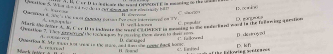 reB. C or D to indicate the word OPPOSTE in meaning to the underim
Question 5. What should we do to cn down on our electricity bill?
D. remind
A. increase
B. decrease
C. shorten
Question 6. She's the most famours person I've ever interviewed on TV.
A. unpopular
B. well-known C. popular D. gorgeous
Mark the letter A, B, C or D to indicate the word CLOSEST in meaning to the underlined word in the following question
Question 7. They preserved the techniques by passing them down to their sons
A. conserved
B. damaged C. followed D. destroyed
Question 8. My mum just went to the store, and then she came back home.
A. returned
Mark letter A B. found C. limited D. left
of the following sentences