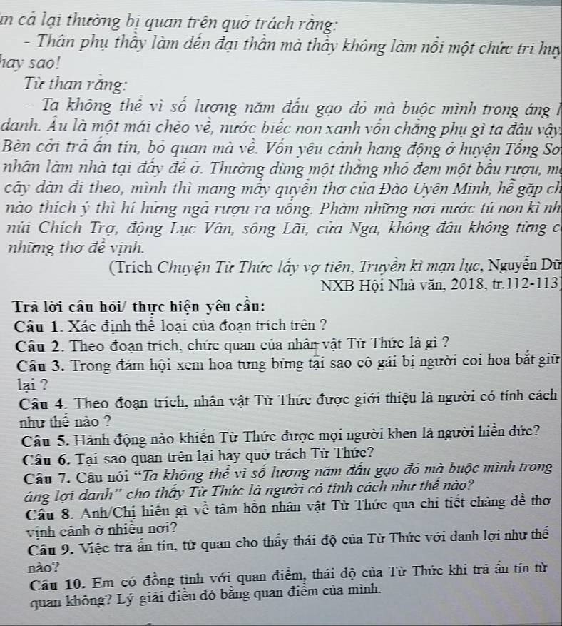 un cả lại thường bị quan trên quở trách rằng:
- Thân phụ thấy làm đến đại thần mà thầy không làm nổi một chức tri huy
hay sao!
Từ than răng:
- Ta không thể vì số lương năm đấu gạo đỏ mà buộc mình trong áng l
danh. Âu là một mái chèo về, nước biếc non xanh vốn chăng phụ gì ta đâu vậy.
Bèn cởi trả ấn tín, bỏ quan mà về. Vốn yêu cảnh hang động ở huyện Tổng So
nhân làm nhà tại đây đề ở. Thường dùng một thăng nhỏ đem một bầu rượu, mộ
cây đàn đi theo, mình thì mang mẫy quyên thơ của Đào Uyên Minh, hễ gặp ch
nào thích ý thì hí hững ngà rượu ra uống. Phàm những nơi nước tú non kì nh
múi Chích Trợ, động Lục Vân, sông Lãi, cửa Nga, không đâu không từng c
những thơ đề vịnh.
(Trích Chuyện Từ Thức lấy vợ tiên, Truyền kì mạn lục, Nguyễn Dữ
NXB Hội Nhà văn, 2018, tr.112-113)
Trả lời cầu hỏi/ thực hiện yêu cầu:
Cầu 1. Xác định thể loại của đoạn trích trên ?
Cầu 2. Theo đoạn trích, chức quan của nhân vật Từ Thức là gi ?
Cầu 3. Trong đám hội xem hoa tưng bừng tại sao cô gái bị người coi hoa bắt giữ
lại ?
Câu 4. Theo đoạn trích, nhân vật Từ Thức được giới thiệu là người có tính cách
như thế nào ?
Cầu 5. Hành động nào khiến Từ Thức được mọi người khen là người hiển đức?
Cầu 6. Tại sao quan trên lại hay quở trách Từ Thức?
Câu 7. Câu nói “Ta không thể vì số lương năm đấu gạo đỏ mà buộc mình trong
áng lợi danh'' cho thấy Từ Thức là người có tính cách như thể nào?
Cầu 8. Anh/Chị hiểu gì về tâm hồn nhân vật Từ Thức qua chi tiết chàng đề thơ
vịnh cảnh ở nhiều nơi?
Cầu 9. Việc trả ấn tín, từ quan cho thấy thái độ của Từ Thức với danh lợi như thế
nào?
Cầu 10. Em có đồng tình với quan điểm, thái độ của Từ Thức khi trả ấn tín từ
quan không? Lý giải điều đó bằng quan điểm của mình.