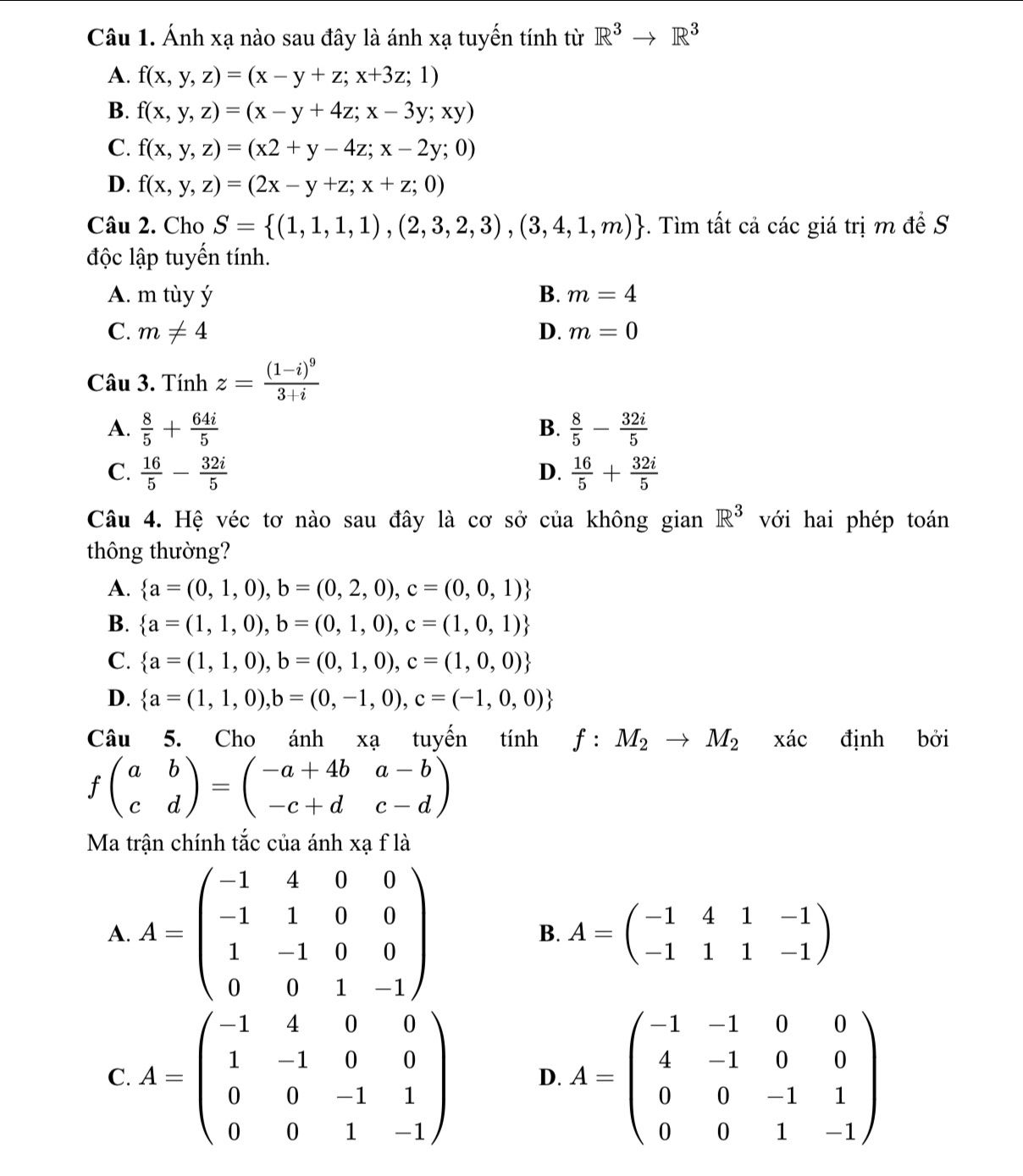 Ánh xạ nào sau đây là ánh xạ tuyến tính từ R^3to R^3
A. f(x,y,z)=(x-y+z;x+3z;1)
B. f(x,y,z)=(x-y+4z;x-3y;xy)
C. f(x,y,z)=(x2+y-4z;x-2y;0)
D. f(x,y,z)=(2x-y+z;x+z;0)
Câu 2. Cho S= (1,1,1,1),(2,3,2,3),(3,4,1,m) -. Tìm tất cả các giá trị m đề S
độc lập tuyến tính.
A. m tùy ý B. m=4
C. m!= 4 D. m=0
Câu 3. Tính z=frac (1-i)^93+i
A.  8/5 + 64i/5   8/5 - 32i/5 
B.
C.  16/5 - 32i/5   16/5 + 32i/5 
D.
Câu 4. Hệ véc tơ nào sau đây là cơ sở của không gian R^3 với hai phép toán
thông thường?
A.  a=(0,1,0),b=(0,2,0),c=(0,0,1)
B.  a=(1,1,0),b=(0,1,0),c=(1,0,1)
C.  a=(1,1,0),b=(0,1,0),c=(1,0,0)
D.  a=(1,1,0),b=(0,-1,0),c=(-1,0,0)
Câu 5. Cho ar * a tuyến tính f:M_2to M_2 xác định bởi
fbeginpmatrix a&b c&dendpmatrix =beginpmatrix -a+4b&a-b -c+d&c-dendpmatrix
Ma trận chính tắc của ánh xạ f là
A. A=beginpmatrix -1&4&0&0 -1&1&0&0 1&-1&0&0 0&0&1&-1endpmatrix B. A=beginpmatrix -1&4&1&-1 -1&1&1&-1endpmatrix
C. A=beginpmatrix -1&4&0&0 1&-1&0&0 0&0&-1&1 0&0&1&-1endpmatrix D A=beginpmatrix -1&-1&0&0 4&-1&0&0 0&0&-1&1 0&0&1&-1endpmatrix