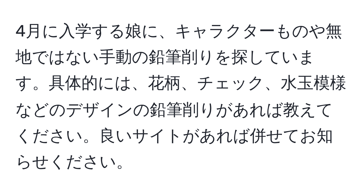 4月に入学する娘に、キャラクターものや無地ではない手動の鉛筆削りを探しています。具体的には、花柄、チェック、水玉模様などのデザインの鉛筆削りがあれば教えてください。良いサイトがあれば併せてお知らせください。