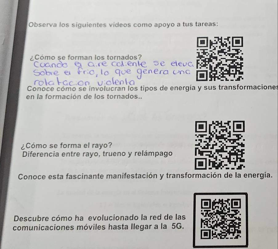 Observa los siguientes vídeos como apoyo a tus tareas: 
¿Cómo se forman los tornados? 
Conoce cómo se involucran los tipos de energía y sus transformaciones 
en la formación de los tornados.. 
¿Cómo se forma el rayo? 
Diferencia entre rayo, trueno y relámpago 
Conoce esta fascinante manifestación y transformación de la energía. 
Descubre cómo ha evolucionado la red de las 
comunicaciones móviles hasta llegar a la 5G.