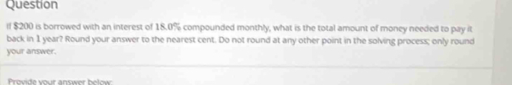 Question 
if $200 is borrowed with an interest of 18.0% compounded monthly, what is the total amount of money needed to pay it 
back in 1 year? Round your answer to the nearest cent. Do not round at any other point in the solving process; only round 
your answer. 
Provide vour answer below: