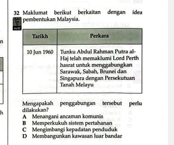 Maklumat berikut berkaitan dengan idea
Buku pembentukan Malaysia.
Teks
n
Mengapakah penggabungan tersebut perlu
h dilakukan?
A Menangani ancaman komunis
B Memperkukuh sistem pertahanan
C Mengimbangi kepadatan penduduk
D Membangunkan kawasan luar bandar