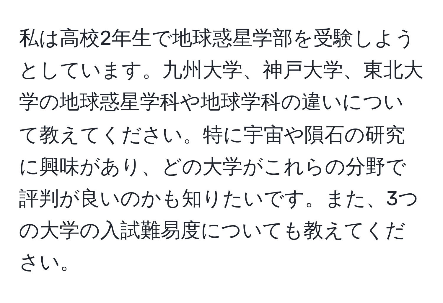 私は高校2年生で地球惑星学部を受験しようとしています。九州大学、神戸大学、東北大学の地球惑星学科や地球学科の違いについて教えてください。特に宇宙や隕石の研究に興味があり、どの大学がこれらの分野で評判が良いのかも知りたいです。また、3つの大学の入試難易度についても教えてください。