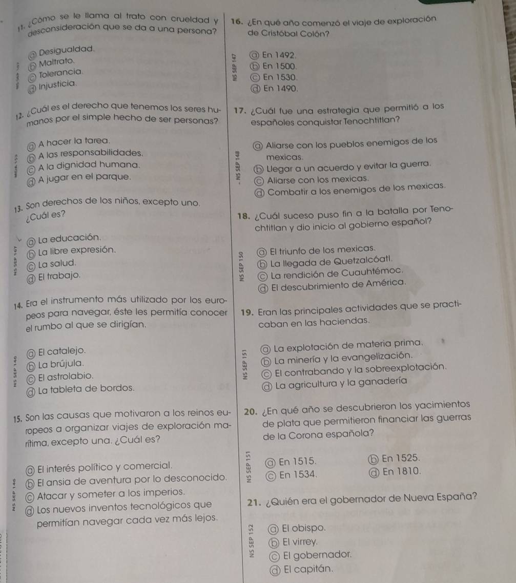 ¿Cómo se le llama al trato con crueldad y 16. ¿En qué año comenzó el viaje de exploración
desconsideración que se da a una persona? de Cristóbal Colón?
@ Desigualdad.
⑥ Maltrato,
5 @ En 1492.
⑤ En 1500.
Tolerancia.
ⓒ En 1530.
Injusticia.
@ En 1490.
12. ¿Cuál es el derecho que tenemos los seres hu- 17. ¿Cuál fue una estrategia que permitió a los
manos por el simple hecho de ser personas? españoles conquistar Tenochtitlan?
@ A hacer la tarea.
A las responsabilidades. @ Aliarse con los pueblos enemigos de los
mexicas.
A la dignidad humana.
@ A jugar en el parque. ⑤ Llegar a un acuerdo y evitar la guerra.
z © Aliarse con los mexicas.
@ Combatir a los enemigos de los mexicas.
13. Son derechos de los niños, excepto uno.
¿Cuál es?
18. ¿Cuál suceso puso fin a la batalla por Teno-
chtitlan y dio inicio al gobierno español?
@ La educación.
⑤ La libre expresión. El triunfo de los mexicas.
- © La salud.
@ El trabajo. ⑤ La llegada de Quetzalcóatl.
φ  La rendición de Cuauhtémoc.
14. Era el instrumento más utilizado por los euro- El descubrimiento de América.
peos para navegar, éste les permitía conocer
el rumbo al que se dirigían. 19. Eran las principales actividades que se practi-
caban en las haciendas.
; @ La explotación de materia prima.
@ El catalejo.
; ⑤ La brújula.
⑤ La minería y la evangelización.
© El contrabando y la sobreexplotación.
; El astrolabio.
@ La tableta de bordos.
La agricultura y la ganadería
15. Son las causas que motivaron a los reinos eu- 20. ¿En qué año se descubrieron los yacimientos
ropeos a organizar viajes de exploración ma- de plata que permitieron financiar las guerras
rítima, excepto una. ¿Cuál es? de la Corona española?
@ El interés político y comercial.  En 1515. ⓑ En 1525.
e ⑤ El ansia de aventura por lo desconocido. ≌ En 1534. ⓓ En 1810.
© Atacar y someter a los imperios.
Los nuevos inventos tecnológicos que 1. ¿Quién era el gobernador de Nueva España?
permitían navegar cada vez más lejos.
El obispo.
⑥El virrey.
El gobernador.
@ El capitán.