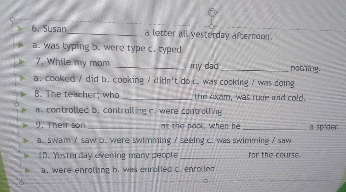 Susan_ a letter all yesterday afternoon.
a. was typing b. were type c. typed
7. While my mom_
, my dad _nothing.
a. cooked / did b. cooking / didn’t do c. was cooking / was doing
8. The teacher; who _the exam, was rude and cold.
a. controlled b. controlling c. were controlling
9. Their son _at the pool, when he _a spider.
a. swam / saw b. were swimming / seeing c. was swimming / saw
10. Yesterday evening many people _for the course.
a. were enrolling b. was enrolled c. enrolled