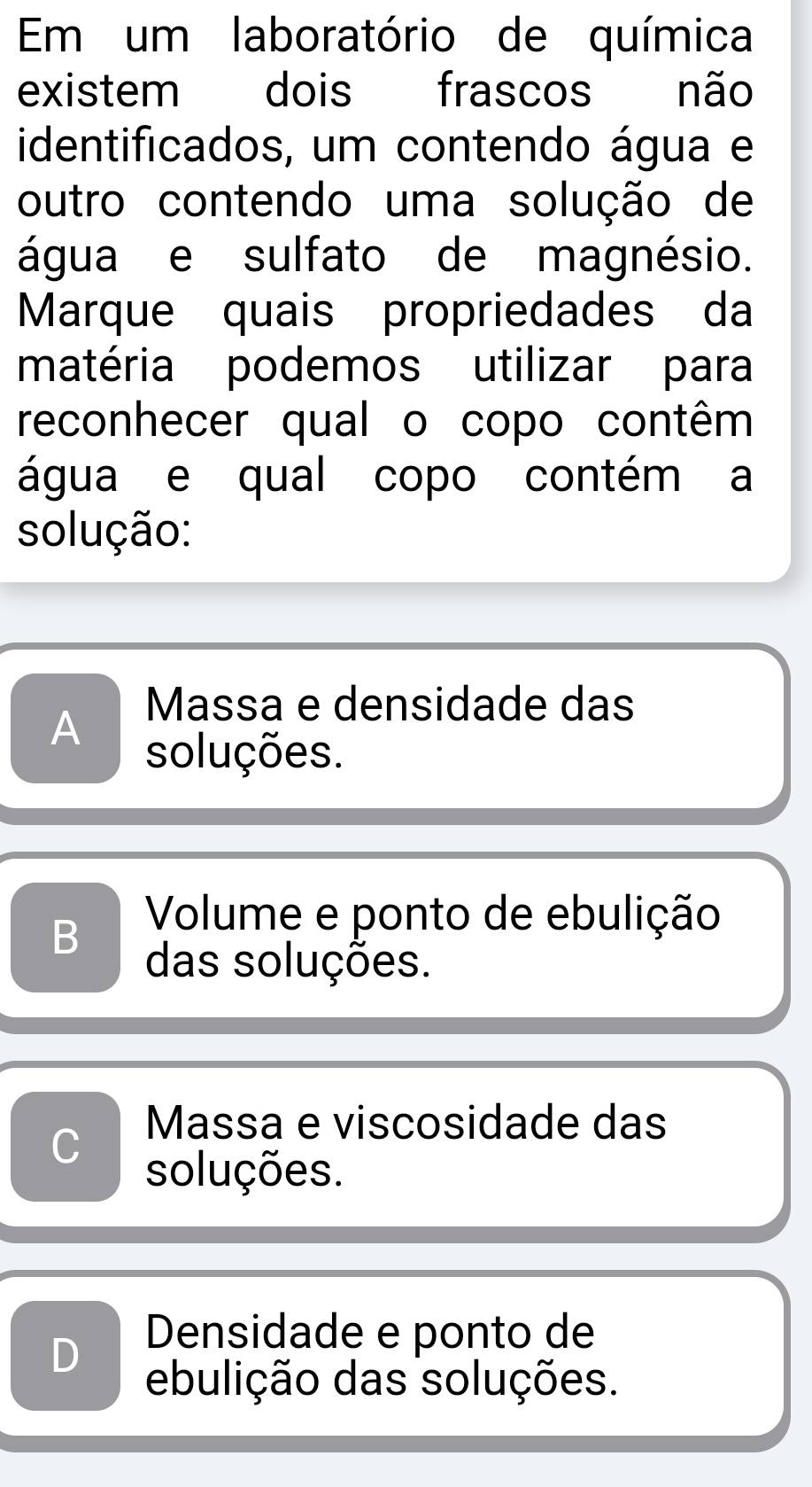 Em um laboratório de química
existem dois frascos não
identificados, um contendo água e
outro contendo uma solução de
água e sulfato de magnésio.
Marque quais propriedades da
matéria podemos utilizar para
reconhecer qual o copo contêm
água e qual copo contém a
solução:
Massa e densidade das
A soluções.
B Volume e ponto de ebulição
das soluções.
C Massa e viscosidade das
soluções.
D
Densidade e ponto de
ebulição das soluções.