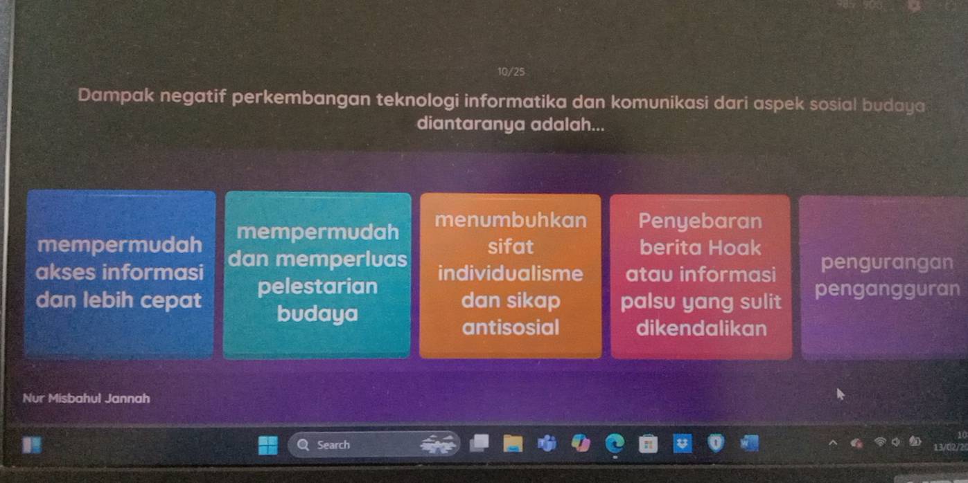 10/25
Dampak negatif perkembangan teknologi informatika dan komunikasi dari aspek sosial budaya
diantaranya adalah...
mempermudah menumbuhkan Penyebaran
mempermudah dan memperluas
sifat berita Hoak
akses informasi individualisme atau informasi pengurangan
dan lebih cepat pelestarian pengangguran
budaya
dan sikap palsu yang sulit
antisosial dikendalikan
Nur Misbahul Jannah
Search