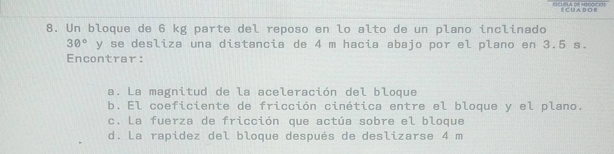 ECUA D OR 
8. Un bloque de 6 kg parte del reposo en lo alto de un plano inclinado
30° y se desliza una distancia de 4 m hacia abajo por el plano en 3.5 s. 
Encontrar: 
a. La magnitud de la aceleración del bloque 
b. El coeficiente de fricción cinética entre el bloque y el plano. 
c. La fuerza de fricción que actúa sobre el bloque 
d. La rapidez del bloque después de deslizarse 4 m