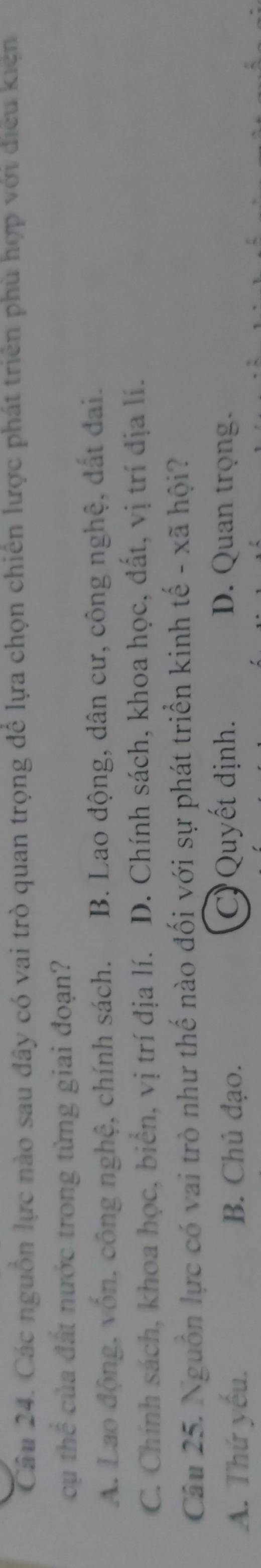 Các nguồn lực nào sau đây có vai trò quan trọng để lựa chọn chiến lược phát triển phù hợp với điều kiện
cụ thể của đất nước trong từng giai đoạn?
A. Lao động, vốn, công nghệ, chính sách. B. Lao động, dân cư, công nghệ, đất đai.
C. Chính sách, khoa học, biển, vị trí địa lí. D. Chính sách, khoa học, đất, vị trí địa lí.
Câu 25. Nguồn lực có vai trò như thế nào đối với sự phát triển kinh tế - xã hội?
A. Thứ yếu. B. Chủ đạo. C) Quyết định. D. Quan trọng.