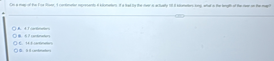 On a map of the Fox Rver, 1 contmeter represents 4 kiometers. If a kail by the rver is actually 18 3 klometers long, what is the langh of the mar on the may?
A. 4.7 contmeters
B. 0 7 contimeters
C. 14 8 contmeters
D. 9 8 conimeters