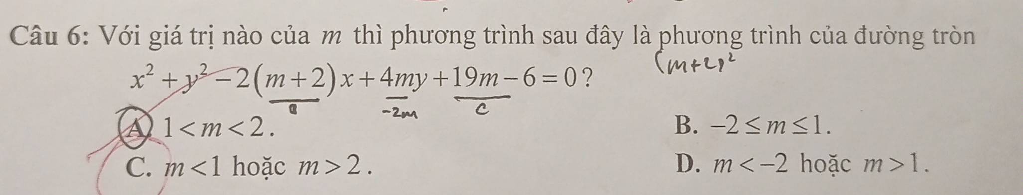 Với giá trị nào của m thì phương trình sau đây là phương trình của đường tròn
x^2+y^2-2(m+2)x+4my+19m-6=0 ?
a 1 .
B. -2≤ m≤ 1.
C. m<1</tex> hoặc m>2. D. m hoặc m>1.