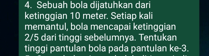 Sebuah bola dijatuhkan dari 
ketinggian 10 meter. Setiap kali 
memantul, bola mencapai ketinggian
2/5 dari tinggi sebelumnya. Tentukan 
tinggi pantulan bola pada pantulan ke -3.