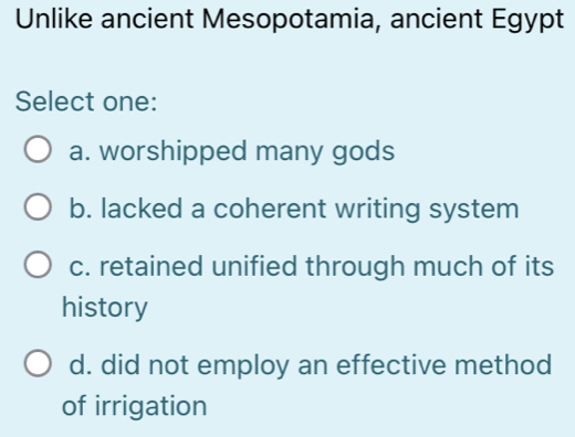 Unlike ancient Mesopotamia, ancient Egypt
Select one:
a. worshipped many gods
b. lacked a coherent writing system
c. retained unified through much of its
history
d. did not employ an effective method
of irrigation