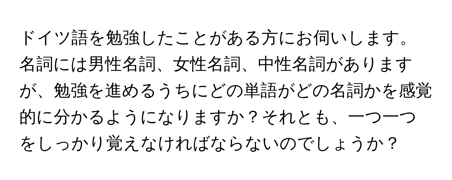 ドイツ語を勉強したことがある方にお伺いします。名詞には男性名詞、女性名詞、中性名詞がありますが、勉強を進めるうちにどの単語がどの名詞かを感覚的に分かるようになりますか？それとも、一つ一つをしっかり覚えなければならないのでしょうか？