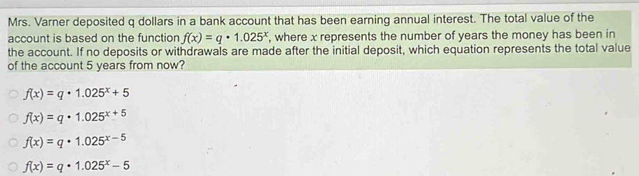 Mrs. Varner deposited q dollars in a bank account that has been earning annual interest. The total value of the
account is based on the function f(x)=q· 1.025^x , where x represents the number of years the money has been in
the account. If no deposits or withdrawals are made after the initial deposit, which equation represents the total value
of the account 5 years from now?
f(x)=q· 1.025^x+5
f(x)=q· 1.025^(x+5)
f(x)=q· 1.025^(x-5)
f(x)=q· 1.025^x-5