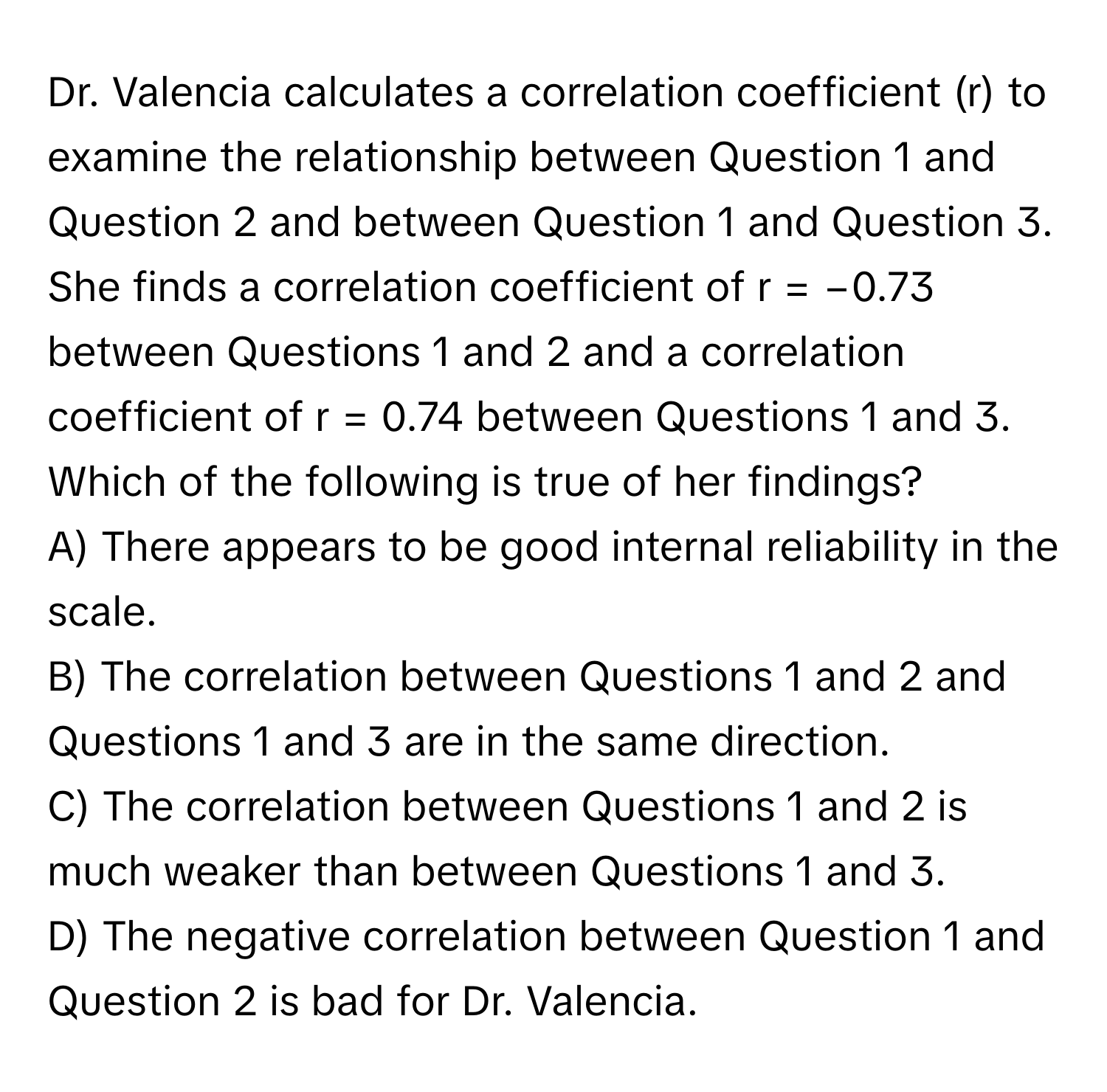 Dr. Valencia calculates a correlation coefficient (r) to examine the relationship between Question 1 and Question 2 and between Question 1 and Question 3. She finds a correlation coefficient of r = −0.73 between Questions 1 and 2 and a correlation coefficient of r = 0.74 between Questions 1 and 3. Which of the following is true of her findings?

A) There appears to be good internal reliability in the scale. 
B) The correlation between Questions 1 and 2 and Questions 1 and 3 are in the same direction. 
C) The correlation between Questions 1 and 2 is much weaker than between Questions 1 and 3. 
D) The negative correlation between Question 1 and Question 2 is bad for Dr. Valencia.