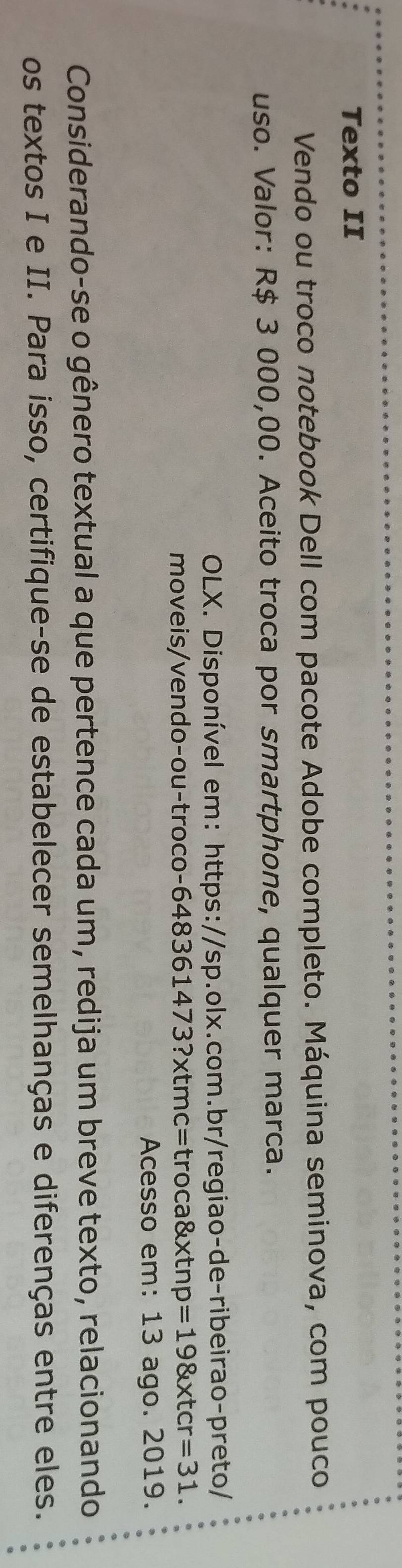 Texto II 
Vendo ou troco notebook Dell com pacote Adobe completo. Máquina seminova, com pouco 
uso. Valor: R$ 3 000,00. Aceito troca por smartphone, qualquer marca. 
OLX. Disponível em: https://sp.olx.com.br/regiao-de-ribeirao-preto/ 
mo i n o - o u ro co 648361473?* tmc=troca8xtnp=198xtcr=31. 
Acesso em: 13 ago. 2019. 
Considerando-se o gênero textual a que pertence cada um, redija um breve texto, relacionando 
os textos I e II. Para isso, certifique-se de estabelecer semelhanças e diferenças entre eles.