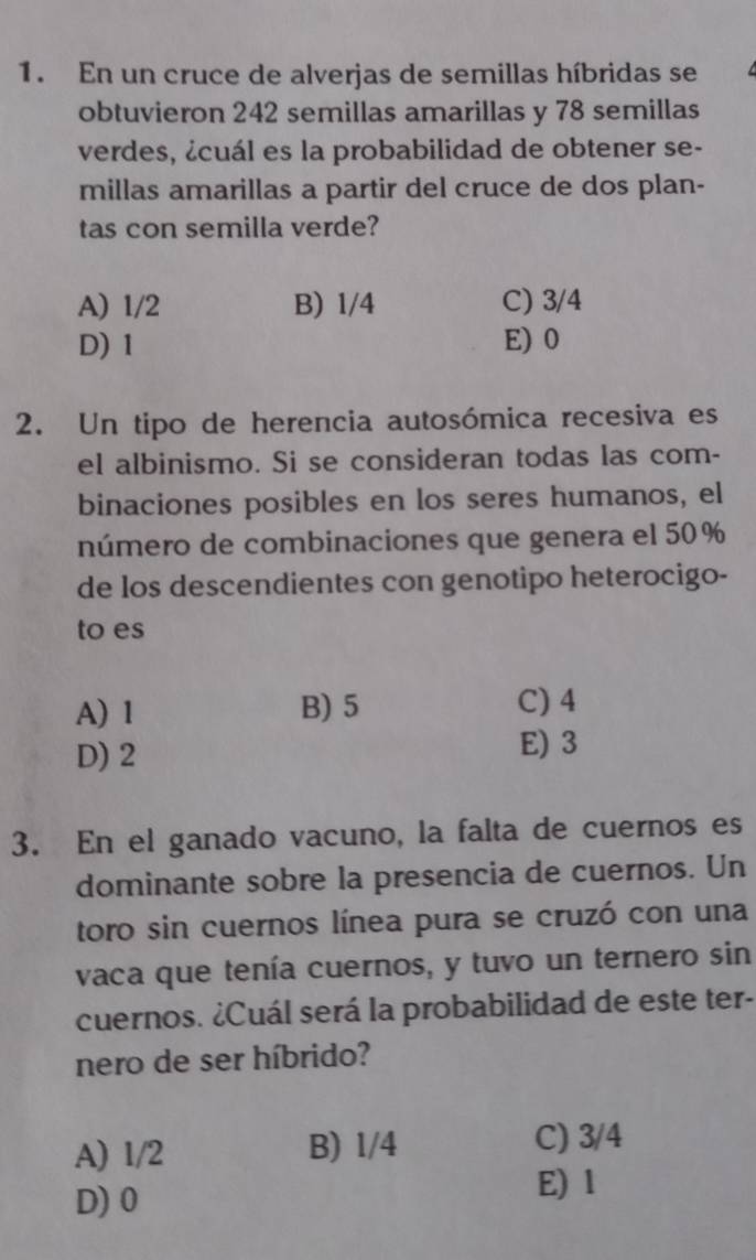 En un cruce de alverjas de semillas híbridas se
obtuvieron 242 semillas amarillas y 78 semillas
verdes, ¿cuál es la probabilidad de obtener se-
millas amarillas a partir del cruce de dos plan-
tas con semilla verde?
A) 1/2 B) 1/4 C) 3/4
D) 1 E) 0
2. Un tipo de herencia autosómica recesiva es
el albinismo. Si se consideran todas las com-
binaciones posibles en los seres humanos, el
número de combinaciones que genera el 50%
de los descendientes con genotipo heterocigo-
to es
A) 1 B) 5 C) 4
D) 2
E) 3
3. En el ganado vacuno, la falta de cuernos es
dominante sobre la presencia de cuernos. Un
toro sin cuernos línea pura se cruzó con una
vaca que tenía cuernos, y tuvo un ternero sin
cuernos. ¿Cuál será la probabilidad de este ter-
nero de ser híbrido?
A) 1/2 B) 1/4 C) 3/4
D) 0
E) 1