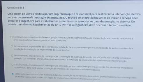 de 5
Uma ordem de serviço emitida por um engenheiro que é responsável para realizar uma intervenção elétrica
em uma determinada instalação desenergizada. O técnico em eletrotécnica antes de iniciar o serviço deve
procurar o engenheiro para estabelecer os procedimentos apropriados para desenergizar o sistema. De
acordo com a Norma Regulamentadora n° 10 (NR 10 ), o engenheiro deve orientar o técnico a realizar:
Seccionamento, impedimento da reenergização, constatação de ausência de tensão, instalação do aterramento temporário e
proteção dos elementos energizados na zona controlada.
Seccionamento, impedimento da reenergização. instalação de aterramento temporário, constatação de ausência de tensão e
instalação de sinalização de impedimento de reenergização.
Seccionamento, impedimento da reenergização. constatação de ausência de tensão. instalação do aterramento temporário.
proteção dos elementos energizados na zona controlada e instalação da sinalização de impedimento de reenergização.
Seccionamento, impedimento da reenergização. instalação de aterramento temporário, proteção dos elementos energizados
existentes na zona controlada e instalação de sinalização de impedimento de reenergização.
Seccionamento, constatação de ausência de tensão, instalação de aterramento temporário, proteção dos elementos energizados
existentes na zona controlada e instalação de sinalização de impedimento de reenergização.